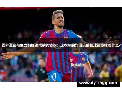 巴萨宣布与主力前锋达成续约协议：这次续约对俱乐部和球迷意味着什么？