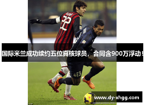 国际米兰成功续约五位真核球员，合同含900万浮动！
